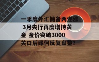 一季度外汇储备两连涨 3月央行再度增持黄金 金价突破3000关口后缘何反复盘整？