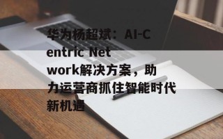 华为杨超斌：AI-Centric Network解决方案，助力运营商抓住智能时代新机遇