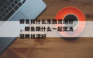 鲫鱼和什么东西煲汤好，鲫鱼跟什么一起煲汤健脾祛湿好