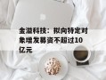 金溢科技：拟向特定对象增发募资不超过10亿元