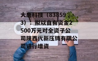 大唐科技（838593）：拟以自有资金2500万元对全资子公司陕西代新压铸有限公司进行增资