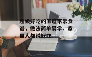 超级好吃的五道家常食谱，做法简单易学，家里人都说好吃