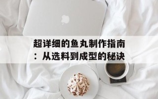 超详细的鱼丸制作指南：从选料到成型的秘诀