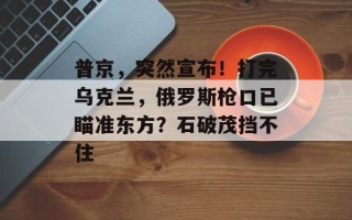 普京，突然宣布！打完乌克兰，俄罗斯枪口已瞄准东方？石破茂挡不住