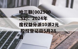 哈三联(002900.SZ)：2024年度权益分派10派2元 股权登记日5月28日