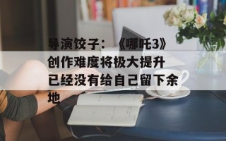 导演饺子：《哪吒3》创作难度将极大提升 已经没有给自己留下余地