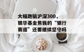 大幅跑输沪深300，银华基金焦巍的“银行赛道”还要继续坚守吗？