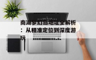 南湖梦幻岛地址全解析：从精准定位到深度游玩