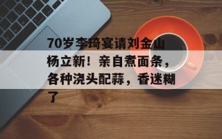 70岁李琦宴请刘金山杨立新！亲自煮面条，各种浇头配蒜，香迷糊了