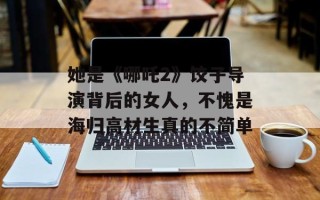她是《哪吒2》饺子导演背后的女人，不愧是海归高材生真的不简单