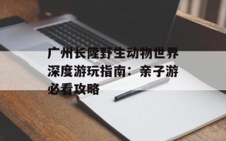 广州长隆野生动物世界深度游玩指南：亲子游必看攻略