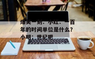 爆笑一刻：小红：一百年的时间单位是什么？小明：世纪吧