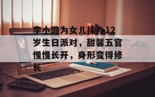 李小璐为女儿操办12岁生日派对，甜馨五官慢慢长开，身形变得修长
