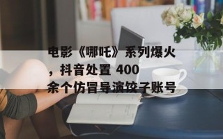 电影《哪吒》系列爆火，抖音处置 400 余个仿冒导演饺子账号