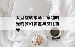 大型旋转木马：穿越时光的梦幻装置与文化符号