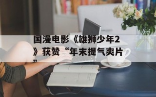 国漫电影《雄狮少年2》获赞“年末提气爽片”