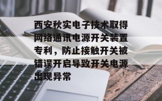西安秋实电子技术取得网络通讯电源开关装置专利，防止接触开关被错误开启导致开关电源出现异常
