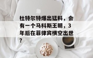 杜特尔特爆出猛料，会有一个马科斯王朝，3年后在菲律宾横空出世？
