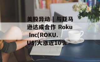 美股异动 | 与亚马逊达成合作 Roku Inc(ROKU.US)大涨近10%