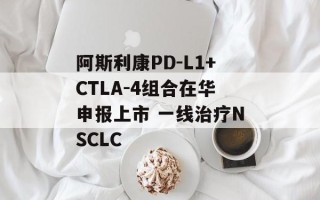 阿斯利康PD-L1+CTLA-4组合在华申报上市 一线治疗NSCLC
