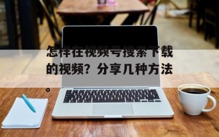 怎样在视频号搜索下载的视频？分享几种方法。