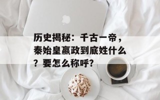 历史揭秘：千古一帝，秦始皇嬴政到底姓什么？要怎么称呼？
