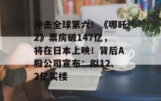 冲击全球第六！《哪吒2》票房破147亿，将在日本上映！背后A股公司宣布：拟12.2亿买楼