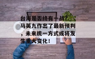 台海是否终有一战？ 马英九作出了最新预判，未来统一方式或将发生重大变化！