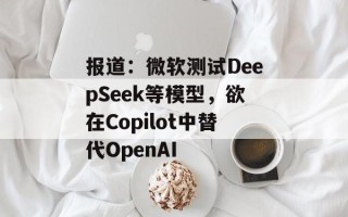报道：微软测试DeepSeek等模型，欲在Copilot中替代OpenAI
