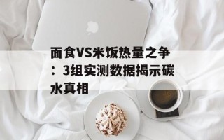 面食VS米饭热量之争：3组实测数据揭示碳水真相
