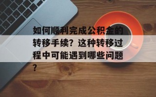 如何顺利完成公积金的转移手续？这种转移过程中可能遇到哪些问题？