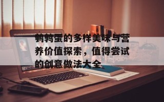 鹌鹑蛋的多样美味与营养价值探索，值得尝试的创意做法大全