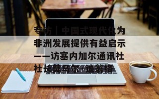 专访｜中国式现代化为非洲发展提供有益启示——访塞内加尔通讯社社长莫马尔·迪翁格