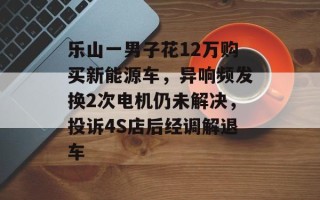 乐山一男子花12万购买新能源车，异响频发换2次电机仍未解决，投诉4S店后经调解退车