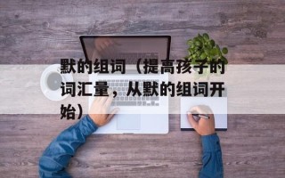 默的组词（提高孩子的词汇量，从默的组词开始）