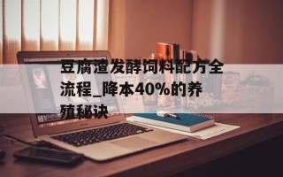 豆腐渣发酵饲料配方全流程_降本40%的养殖秘诀