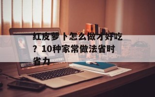红皮萝卜怎么做才好吃？10种家常做法省时省力
