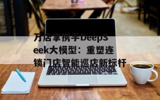 万店掌携手DeepSeek大模型：重塑连锁门店智能巡店新标杆