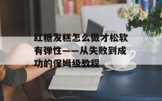 红糖发糕怎么做才松软有弹性——从失败到成功的保姆级教程