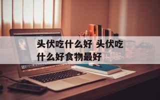 头伏吃什么好 头伏吃什么好食物最好
