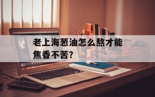 老上海葱油怎么熬才能焦香不苦？