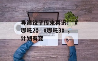 导演饺子传来喜讯！《哪吒2》《哪吒3》，计划有变