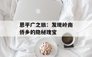 恩平广之旅：发现岭南侨乡的隐秘瑰宝