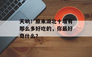 天呐！原来湖北十堰有那么多好吃的，你最好奇什么？