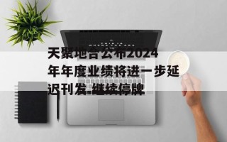 天聚地合公布2024年年度业绩将进一步延迟刊发 继续停牌