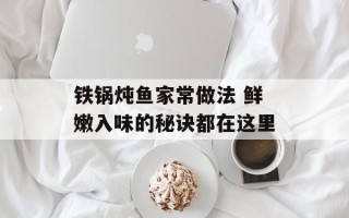 铁锅炖鱼家常做法 鲜嫩入味的秘诀都在这里