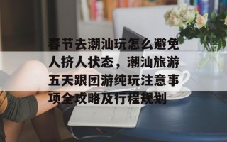 春节去潮汕玩怎么避免人挤人状态，潮汕旅游五天跟团游纯玩注意事项全攻略及行程规划