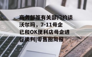 商务部等有关部门约谈沃尔玛，7-11母企已和OK便利店母企进行谈判|零售圈周报