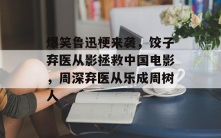 爆笑鲁迅梗来袭，饺子弃医从影拯救中国电影，周深弃医从乐成周树人