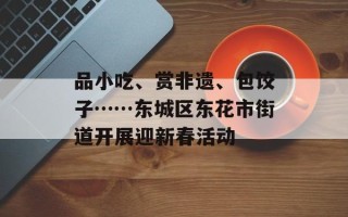 品小吃、赏非遗、包饺子……东城区东花市街道开展迎新春活动